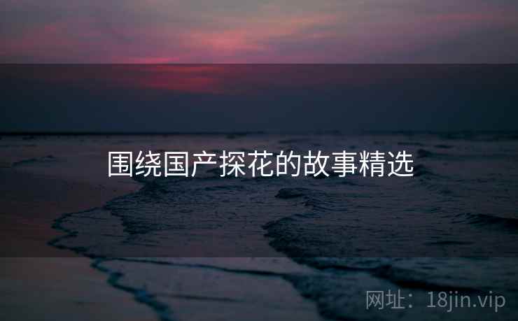 围绕国产糖心vlog的故事精选 围绕国产糖心vlog的故事精选